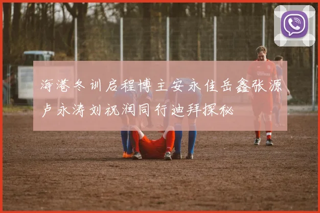 海港冬训启程博主安永佳岳鑫张源卢永涛刘祝润同行迪拜探秘