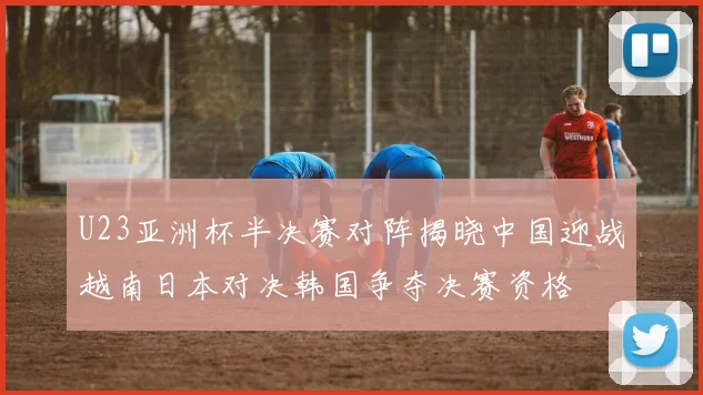 U23亚洲杯半决赛对阵揭晓中国迎战越南日本对决韩国争夺决赛资格