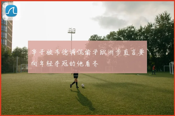 华子被韦德调侃偷学欧洲步直言要向年轻夺冠的他看齐