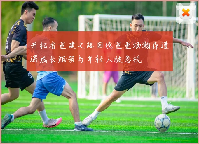 开拓者重建之路困境重重杨瀚森遭遇成长瓶颈与年轻人被忽视