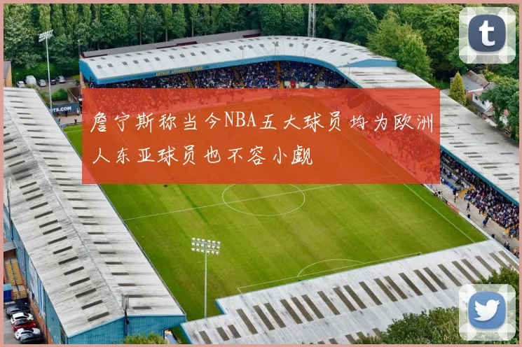 詹宁斯称当今NBA五大球员均为欧洲人东亚球员也不容小觑