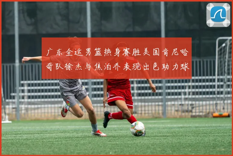 广东全运男篮热身赛胜美国肯尼哈奇队徐杰与焦泊乔表现出色助力球队取胜