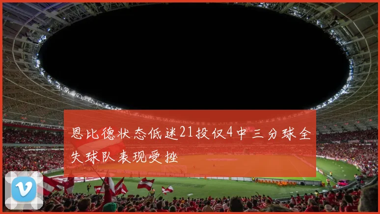 恩比德状态低迷21投仅4中三分球全失球队表现受挫