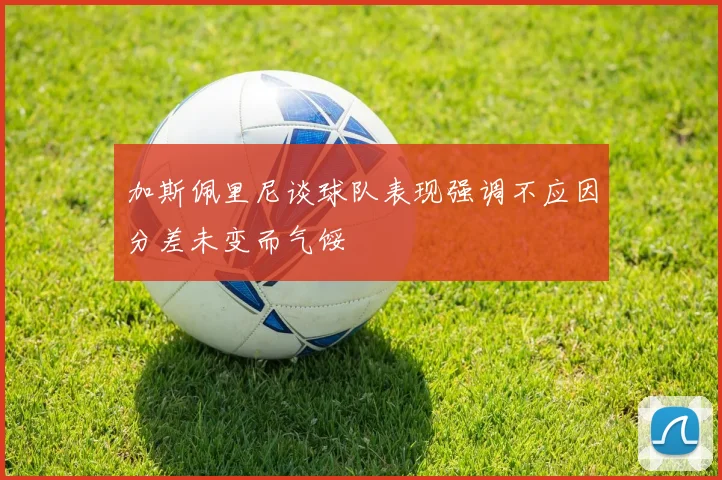 加斯佩里尼谈球队表现强调不应因分差未变而气馁