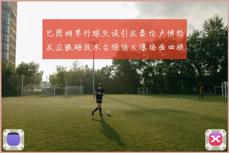 巴图姆界外球失误引发泰伦卢愤怒反应狠砸技术台现场火爆场面回顾