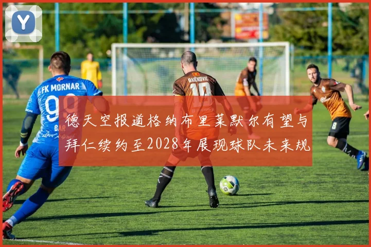 德天空报道格纳布里莱默尔有望与拜仁续约至2028年展现球队未来规划