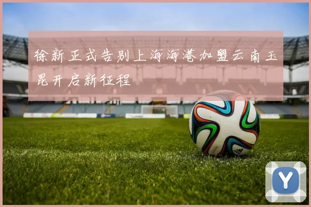 徐新正式告别上海海港加盟云南玉昆开启新征程
