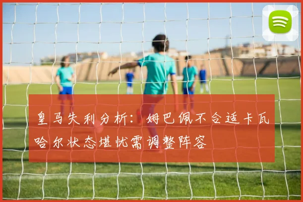 皇马失利分析：姆巴佩不合适卡瓦哈尔状态堪忧需调整阵容