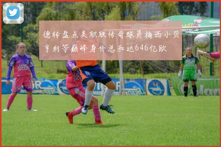 德转盘点美职联传奇球员梅西小贝亨利等巅峰身价总和达646亿欧