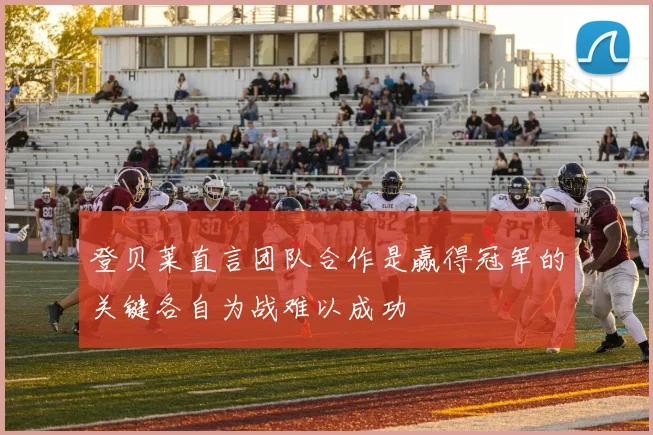 登贝莱直言团队合作是赢得冠军的关键各自为战难以成功