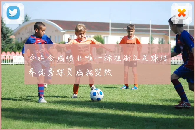 全运会成绩非唯一标准浙江足球培养优秀球员成就斐然