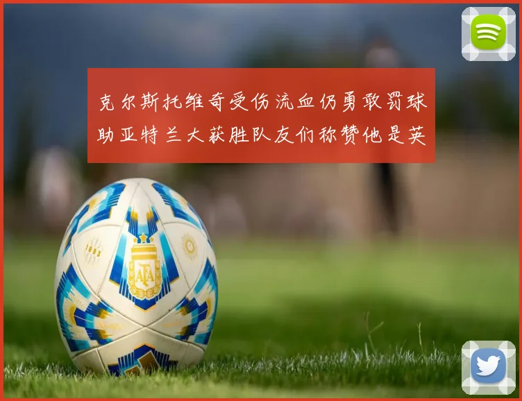 克尔斯托维奇受伤流血仍勇敢罚球助亚特兰大获胜队友们称赞他是英雄