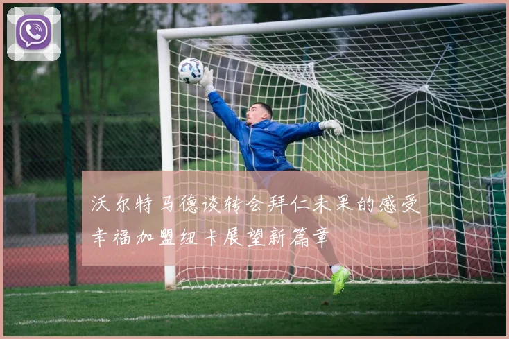 沃尔特马德谈转会拜仁未果的感受幸福加盟纽卡展望新篇章