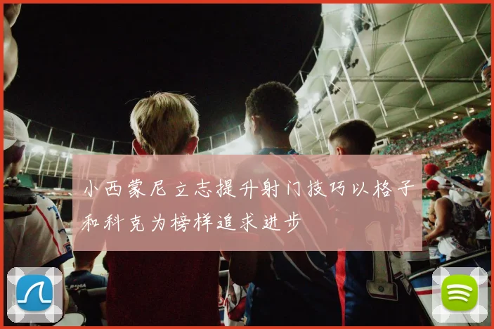 小西蒙尼立志提升射门技巧以格子和科克为榜样追求进步