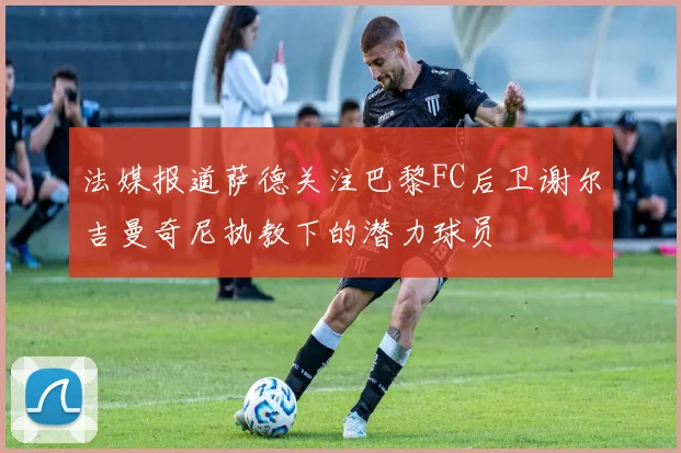 法媒报道萨德关注巴黎FC后卫谢尔吉曼奇尼执教下的潜力球员