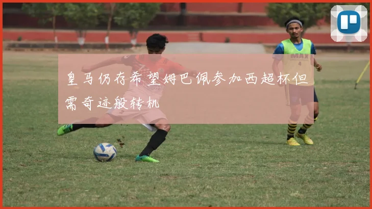皇马仍存希望姆巴佩参加西超杯但需奇迹般转机