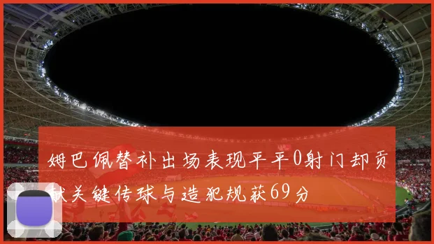 姆巴佩替补出场表现平平0射门却贡献关键传球与造犯规获69分