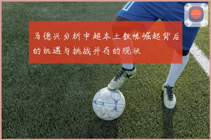 马德兴分析中超本土教练崛起背后的机遇与挑战并存的现状