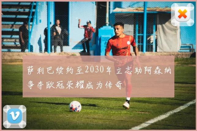 萨利巴续约至2030年立志助阿森纳争夺欧冠荣耀成为传奇