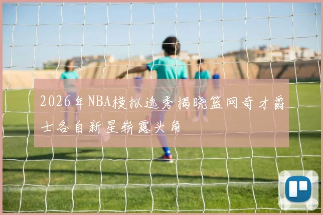 2026年NBA模拟选秀揭晓篮网奇才爵士各自新星崭露头角