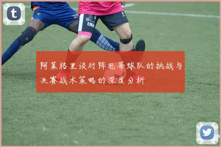 阿莱格里谈对阵孔蒂球队的挑战与决赛战术策略的深度分析
