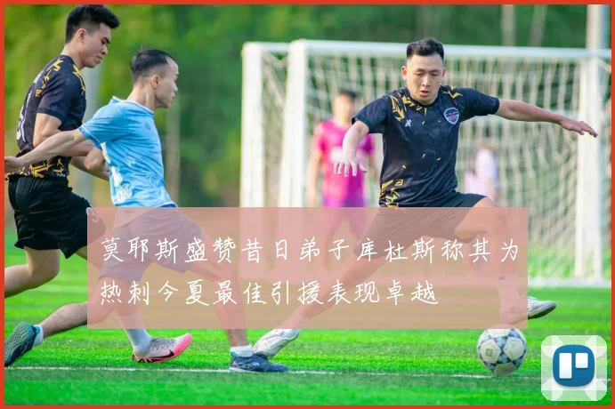 莫耶斯盛赞昔日弟子库杜斯称其为热刺今夏最佳引援表现卓越