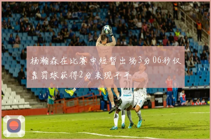 杨瀚森在比赛中短暂出场3分06秒仅靠罚球获得2分表现平平