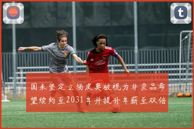 国米坚定立场皮奥被视为非卖品希望续约至2031年并提升年薪至双倍水平